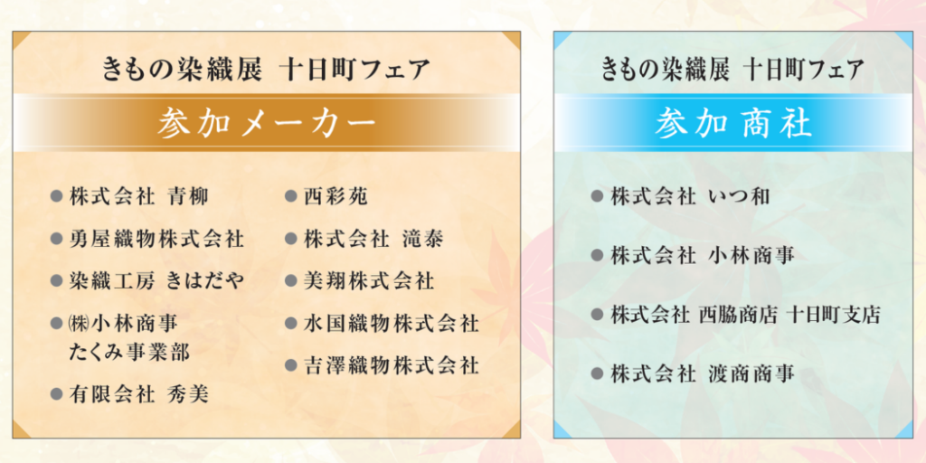 参加メーカー ●株式会社 青柳 ●勇屋織物株式会社 ●染織工房 きはだや ●㈱小林商事 　たくみ事業部 ●有限会社 秀美 ●西彩苑 ●株式会社 滝泰 ●美翔株式会社 ●水国織物株式会社 ●吉澤織物株式会社 参加 商社 ●株式会社 いつ和 ●株式会社 小林商事 ●株式会社 西脇商店 十日町支店 ●株式会社 渡商商事